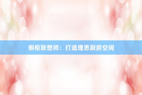 橱柜联想师：打造理思厨房空间